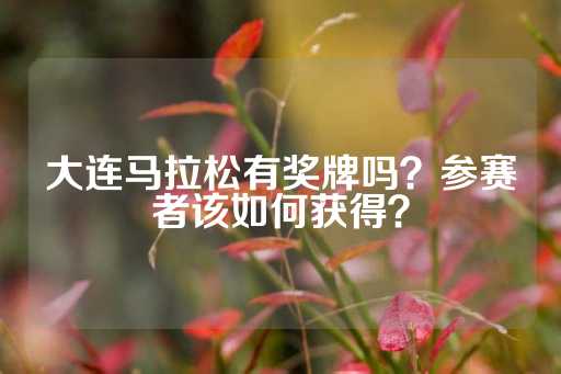 大连马拉松有奖牌吗？参赛者该如何获得？-第1张图片-皇冠信用盘出租