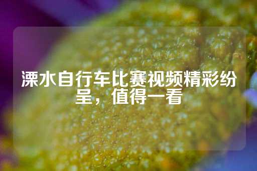 溧水自行车比赛视频精彩纷呈，值得一看